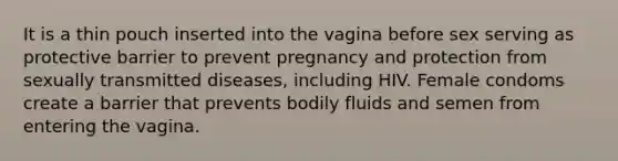 It is a thin pouch inserted into the vagina before sex serving as protective barrier to prevent pregnancy and protection from sexually transmitted diseases, including HIV. Female condoms create a barrier that prevents bodily fluids and semen from entering the vagina.