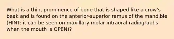 What is a thin, prominence of bone that is shaped like a crow's beak and is found on the anterior-superior ramus of the mandible (HINT: it can be seen on maxillary molar intraoral radiographs when the mouth is OPEN)?