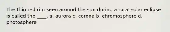 The thin red rim seen around the sun during a total solar eclipse is called the ____. a. aurora c. corona b. chromosphere d. photosphere