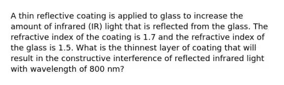 A thin reflective coating is applied to glass to increase the amount of infrared (IR) light that is reflected from the glass. The refractive index of the coating is 1.7 and the refractive index of the glass is 1.5. What is the thinnest layer of coating that will result in the constructive interference of reflected infrared light with wavelength of 800 nm?