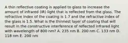 A thin reflective coating is applied to glass to increase the amount of infrared (IR) light that is reflected from the glass. The refractive index of the coating is 1.7 and the refractive index of the glass is 1.5. What is the thinnest layer of coating that will result in the constructive interference of reflected infrared light with wavelength of 800 nm? A. 235 nm B. 200 nm C. 133 nm D. 118 nm E. 200 nm