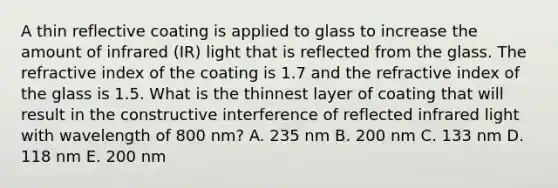 A thin reflective coating is applied to glass to increase the amount of infrared (IR) light that is reflected from the glass. The refractive index of the coating is 1.7 and the refractive index of the glass is 1.5. What is the thinnest layer of coating that will result in the constructive interference of reflected infrared light with wavelength of 800 nm? A. 235 nm B. 200 nm C. 133 nm D. 118 nm E. 200 nm