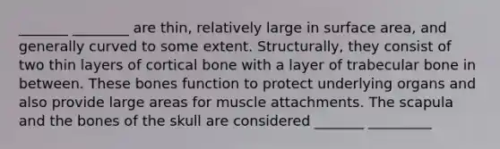 _______ ________ are thin, relatively large in surface area, and generally curved to some extent. Structurally, they consist of two thin layers of cortical bone with a layer of trabecular bone in between. These bones function to protect underlying organs and also provide large areas for muscle attachments. The scapula and the bones of the skull are considered _______ _________