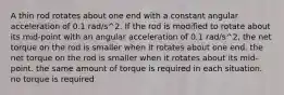 A thin rod rotates about one end with a constant angular acceleration of 0.1 rad/s^2. If the rod is modified to rotate about its mid-point with an angular acceleration of 0.1 rad/s^2, the net torque on the rod is smaller when it rotates about one end. the net torque on the rod is smaller when it rotates about its mid-point. the same amount of torque is required in each situation. no torque is required