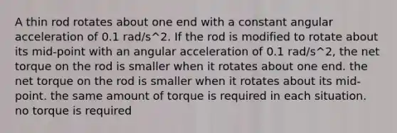 A thin rod rotates about one end with a constant angular acceleration of 0.1 rad/s^2. If the rod is modified to rotate about its mid-point with an angular acceleration of 0.1 rad/s^2, the net torque on the rod is smaller when it rotates about one end. the net torque on the rod is smaller when it rotates about its mid-point. the same amount of torque is required in each situation. no torque is required