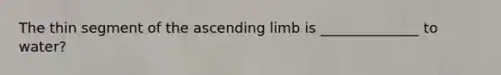 The thin segment of the ascending limb is ______________ to water?