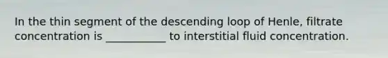 In the thin segment of the descending loop of Henle, filtrate concentration is ___________ to interstitial fluid concentration.