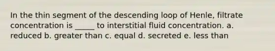 In the thin segment of the descending loop of Henle, filtrate concentration is _____ to interstitial fluid concentration. a. reduced b. greater than c. equal d. secreted e. less than