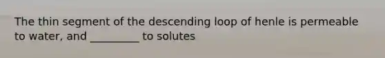 The thin segment of the descending loop of henle is permeable to water, and _________ to solutes