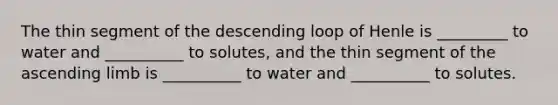 The thin segment of the descending loop of Henle is _________ to water and __________ to solutes, and the thin segment of the ascending limb is __________ to water and __________ to solutes.