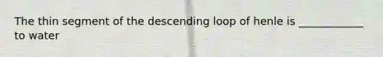 The thin segment of the descending loop of henle is ____________ to water