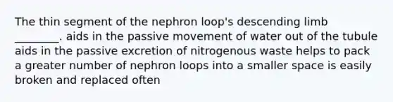 The thin segment of the nephron loop's descending limb ________. aids in the passive movement of water out of the tubule aids in the passive excretion of nitrogenous waste helps to pack a greater number of nephron loops into a smaller space is easily broken and replaced often