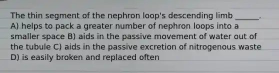 The thin segment of the nephron loop's descending limb ______. A) helps to pack a greater number of nephron loops into a smaller space B) aids in the passive movement of water out of the tubule C) aids in the passive excretion of nitrogenous waste D) is easily broken and replaced often