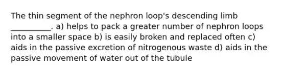 The thin segment of the nephron loop's descending limb __________. a) helps to pack a greater number of nephron loops into a smaller space b) is easily broken and replaced often c) aids in the passive excretion of nitrogenous waste d) aids in the passive movement of water out of the tubule