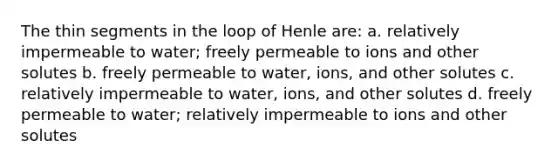 The thin segments in the loop of Henle are: a. relatively impermeable to water; freely permeable to ions and other solutes b. freely permeable to water, ions, and other solutes c. relatively impermeable to water, ions, and other solutes d. freely permeable to water; relatively impermeable to ions and other solutes