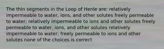 The thin segments in the Loop of Henle are: relatively impermeable to water, ions, and other solutes freely permeable to water; relatively impermeable to ions and other solutes freely permeable to water, ions, and other solutes relatively impermeable to water; freely permeable to ions and other solutes none of the choices is correct