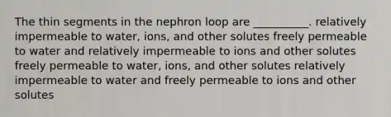 The thin segments in the nephron loop are __________. relatively impermeable to water, ions, and other solutes freely permeable to water and relatively impermeable to ions and other solutes freely permeable to water, ions, and other solutes relatively impermeable to water and freely permeable to ions and other solutes