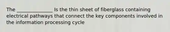 The _______________ Is the thin sheet of fiberglass containing electrical pathways that connect the key components involved in the information processing cycle