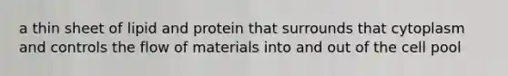 a thin sheet of lipid and protein that surrounds that cytoplasm and controls the flow of materials into and out of the cell pool