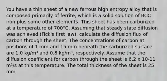 You have a thin sheet of a new ferrous high entropy alloy that is composed primarily of ferrite, which is a solid solution of BCC iron plus some other elements. This sheet has been carburized at a temperature of 700°C. Assuming that steady state diffusion was achieved (Fick's first law), calculate the diffusion flux of carbon through the sheet. The concentrations of carbon at positions of 1 mm and 15 mm beneath the carburized surface are 1.0 kg/m³ and 0.8 kg/m³, respectively. Assume that the diffusion coefficient for carbon through the sheet is 6.2 x 10-11 m²/s at this temperature. The total thickness of the sheet is 25 mm.