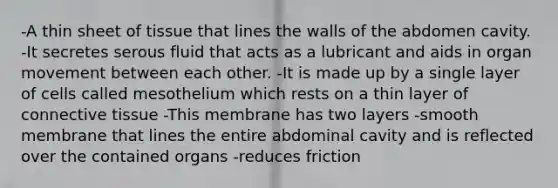 -A thin sheet of tissue that lines the walls of the abdomen cavity. -It secretes serous fluid that acts as a lubricant and aids in organ movement between each other. -It is made up by a single layer of cells called mesothelium which rests on a thin layer of connective tissue -This membrane has two layers -smooth membrane that lines the entire abdominal cavity and is reflected over the contained organs -reduces friction