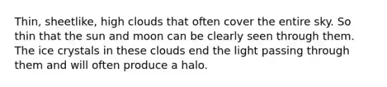 Thin, sheetlike, high clouds that often cover the entire sky. So thin that the sun and moon can be clearly seen through them. The ice crystals in these clouds end the light passing through them and will often produce a halo.