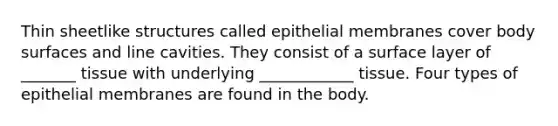 Thin sheetlike structures called epithelial membranes cover body surfaces and line cavities. They consist of a surface layer of _______ tissue with underlying ____________ tissue. Four types of epithelial membranes are found in the body.