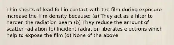 Thin sheets of lead foil in contact with the film during exposure increase the film density because: (a) They act as a filter to harden the radiation beam (b) They reduce the amount of scatter radiation (c) Incident radiation liberates electrons which help to expose the film (d) None of the above