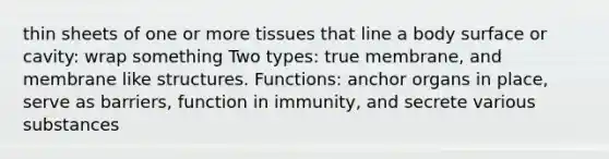 thin sheets of one or more tissues that line a body surface or cavity: wrap something Two types: true membrane, and membrane like structures. Functions: anchor organs in place, serve as barriers, function in immunity, and secrete various substances