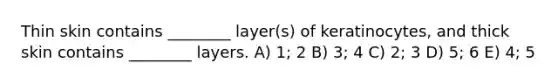 Thin skin contains ________ layer(s) of keratinocytes, and thick skin contains ________ layers. A) 1; 2 B) 3; 4 C) 2; 3 D) 5; 6 E) 4; 5