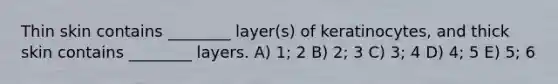 Thin skin contains ________ layer(s) of keratinocytes, and thick skin contains ________ layers. A) 1; 2 B) 2; 3 C) 3; 4 D) 4; 5 E) 5; 6