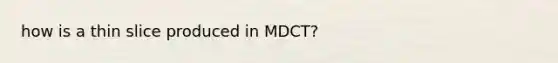 how is a thin slice produced in MDCT?