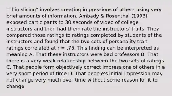 "Thin slicing" involves creating impressions of others using very brief amounts of information. Ambady & Rosenthal (1993) exposed participants to 30 seconds of video of college instructors and then had them rate the instructors' traits. They compared those ratings to ratings completed by students of the instructors and found that the two sets of personality trait ratings correlated at r = .76. This finding can be interpreted as meaning A. That these instructors were bad professors B. That there is a very weak relationship between the two sets of ratings C. That people form objectively correct impressions of others in a very short period of time D. That people's initial impression may not change very much over time without some reason for it to change