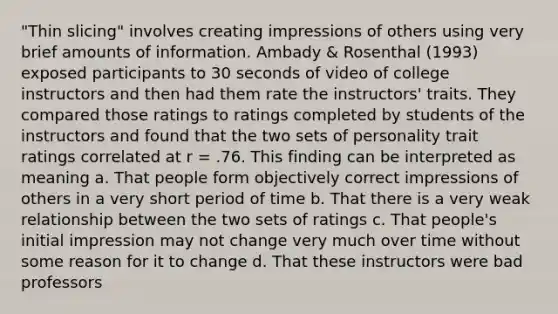 "Thin slicing" involves creating impressions of others using very brief amounts of information. Ambady & Rosenthal (1993) exposed participants to 30 seconds of video of college instructors and then had them rate the instructors' traits. They compared those ratings to ratings completed by students of the instructors and found that the two sets of personality trait ratings correlated at r = .76. This finding can be interpreted as meaning a. That people form objectively correct impressions of others in a very short period of time b. That there is a very weak relationship between the two sets of ratings c. That people's initial impression may not change very much over time without some reason for it to change d. That these instructors were bad professors