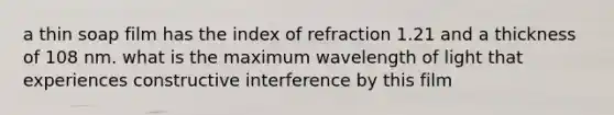 a thin soap film has the index of refraction 1.21 and a thickness of 108 nm. what is the maximum wavelength of light that experiences constructive interference by this film