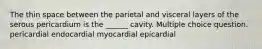 The thin space between the parietal and visceral layers of the serous pericardium is the ______ cavity. Multiple choice question. pericardial endocardial myocardial epicardial