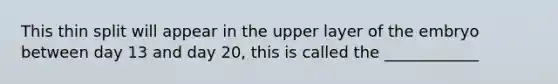 This thin split will appear in the upper layer of the embryo between day 13 and day 20, this is called the ____________