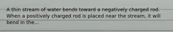 A thin stream of water bends toward a negatively charged rod. When a positively charged rod is placed near the stream, it will bend in the...