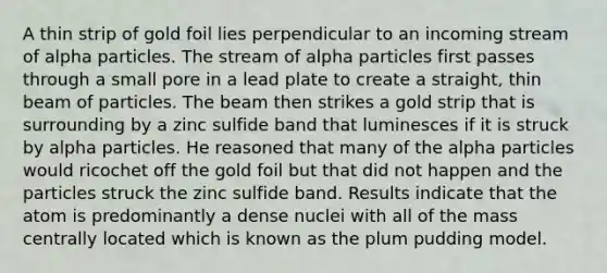 A thin strip of gold foil lies perpendicular to an incoming stream of alpha particles. The stream of alpha particles first passes through a small pore in a lead plate to create a straight, thin beam of particles. The beam then strikes a gold strip that is surrounding by a zinc sulfide band that luminesces if it is struck by alpha particles. He reasoned that many of the alpha particles would ricochet off the gold foil but that did not happen and the particles struck the zinc sulfide band. Results indicate that the atom is predominantly a dense nuclei with all of the mass centrally located which is known as the plum pudding model.