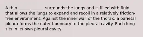 A thin ______ ______ surrounds the lungs and is filled with fluid that allows the lungs to expand and recoil in a relatively friction-free environment. Against the inner wall of the thorax, a parietal pleura forms the outer boundary to the pleural cavity. Each lung sits in its own pleural cavity,