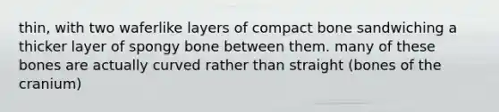 thin, with two waferlike layers of compact bone sandwiching a thicker layer of spongy bone between them. many of these bones are actually curved rather than straight (bones of the cranium)