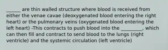 ______ are thin walled structure where blood is received from either the venae cavae (deoxygenated blood entering the right heart) or the pulmonary veins (oxygenated blood entering the left heart) -This contracts to push blood into the _________, which can then fill and contract to send blood to the lungs (right ventricle) and the systemic circulation (left ventricle)