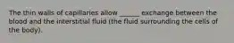 The thin walls of capillaries allow ______ exchange between the blood and the interstitial fluid (the fluid surrounding the cells of the body).