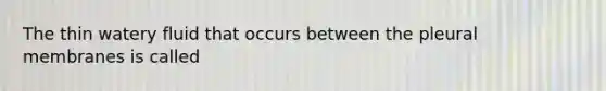 The thin watery fluid that occurs between the pleural membranes is called