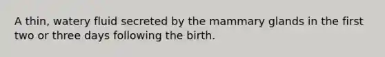 A thin, watery fluid secreted by the mammary glands in the first two or three days following the birth.