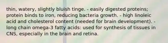 thin, watery, slightly bluish tinge. - easily digested proteins; protein binds to iron, reducing bacteria growth. - high linoleic acid and cholesterol content (needed for brain development). - long chain omega-3 fatty acids: used for synthesis of tissues in CNS, especially in the brain and retina.