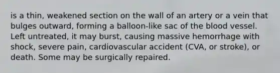 is a thin, weakened section on the wall of an artery or a vein that bulges outward, forming a balloon-like sac of the blood vessel. Left untreated, it may burst, causing massive hemorrhage with shock, severe pain, cardiovascular accident (CVA, or stroke), or death. Some may be surgically repaired.