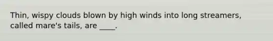 Thin, wispy clouds blown by high winds into long streamers, called mare's tails, are ____.