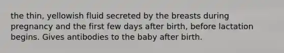 the thin, yellowish fluid secreted by the breasts during pregnancy and the first few days after birth, before lactation begins. Gives antibodies to the baby after birth.