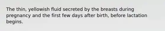 The thin, yellowish fluid secreted by the breasts during pregnancy and the first few days after birth, before lactation begins.